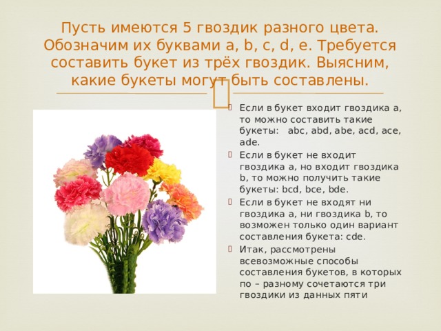 Пусть имеются 5 гвоздик разного цвета. Обозначим их буквами a, b, c, d, e. Требуется составить букет из трёх гвоздик. Выясним, какие букеты могут быть составлены. Если в букет входит гвоздика а, то можно составить такие букеты: abc, abd, abe, acd, ace, ade. Если в букет не входит гвоздика а, но входит гвоздика b, то можно получить такие букеты: bcd, bce, bde. Если в букет не входят ни гвоздика а, ни гвоздика b, то возможен только один вариант составления букета: cde. Итак, рассмотрены всевозможные способы составления букетов, в которых по – разному сочетаются три гвоздики из данных пяти 
