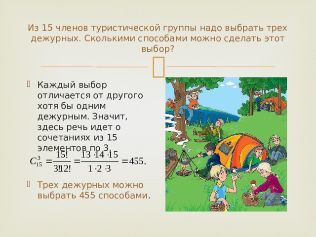 Из 15 членов туристической группы надо выбрать трех дежурных. Сколькими способами можно сделать этот выбор? Каждый выбор отличается от другого хотя бы одним дежурным. Значит, здесь речь идет о сочетаниях из 15 элементов по 3. Трех дежурных можно выбрать 455 способами . 