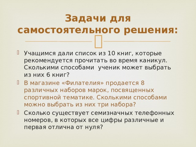 Задачи для самостоятельного решения: Учащимся дали список из 10 книг, которые рекомендуется прочитать во время каникул. Сколькими способами ученик может выбрать из них 6 книг? В магазине «Филателия» продается 8 различных наборов марок, посвященных спортивной тематике. Сколькими способами можно выбрать из них три набора? Сколько существует семизначных телефонных номеров, в которых все цифры различные и первая отлична от нуля? 