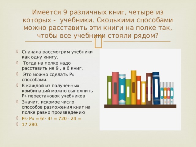 Имеется 9 различных книг, четыре из которых - учебники. Сколькими способами можно расставить эти книги на полке так, чтобы все учебники стояли рядом? Сначала рассмотрим учебники как одну книгу.  Тогда на полке надо расставить не 9 , а 6 книг.  Это можно сделать Р 6 способами. В каждой из полученных комбинаций можно выполнить Р 4 перестановок учебников. Значит, искомое число способов разложения книг на полке равно произведению Р 6 · Р 4 = 6!· 4! = 720 · 24 = 17 280. 