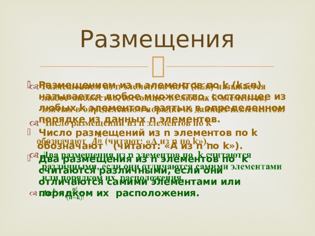 Размещения Размещением из n элементов по k (k≤n) называется любое множество, состоящее из любых k элементов, взятых в определенном порядке из данных n элементов. Число размещений из n элементов по k    обозначают (читают: «А из n по k»). Два размещения из n элементов по k считаются различными, если они отличаются самими элементами или порядком их расположения.  