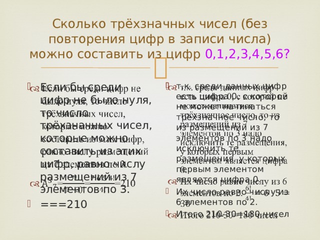 Сколько трёхзначных чисел (без повторения цифр в записи числа) можно составить из цифр 0,1,2,3,4,5,6? Если бы среди цифр не было нуля, то число трёхзначных чисел, которые можно составить из этих цифр, равно числу размещений из 7 элементов по 3. ===210   т.к. среди данных цифр есть цифра 0, с которой не может начинаться трёхзначное число, то из размещений из 7 элементов по 3 надо исключить те размещения, у которых первым элементом является цифра 0. Их число равно числу из 6 элементов по 2. Итого 210-30=180 чисел   