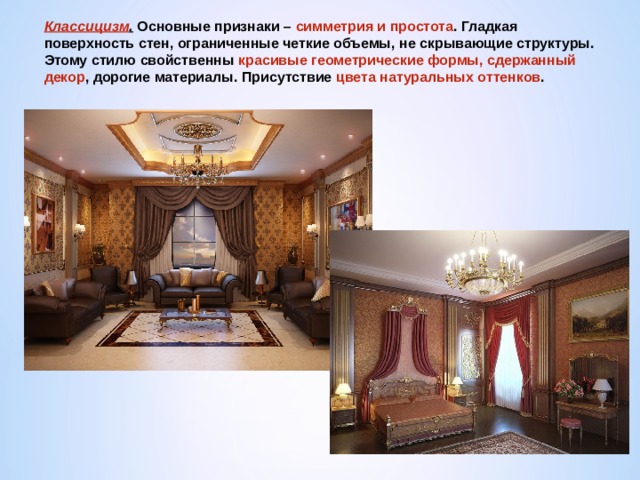 Классицизм . Основные признаки – симметрия и простота . Гладкая поверхность стен, ограниченные четкие объемы, не скрывающие структуры. Этому стилю свойственны красивые геометрические формы, сдержанный декор , дорогие материалы. Присутствие цвета натуральных оттенков . 