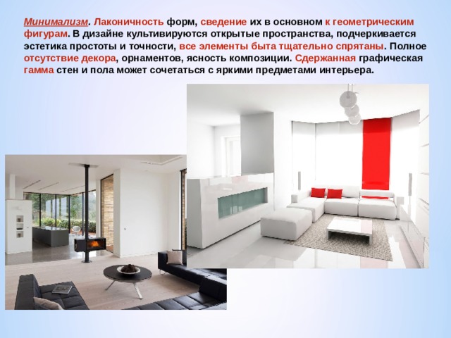 Минимализм .  Лаконичность форм, сведение их в основном к геометрическим фигурам . В дизайне культивируются открытые пространства, подчеркивается эстетика простоты и точности, все элементы быта тщательно спрятаны . Полное отсутствие декора , орнаментов, ясность композиции. Сдержанная графическая гамма стен и пола может сочетаться с яркими предметами интерьера. 