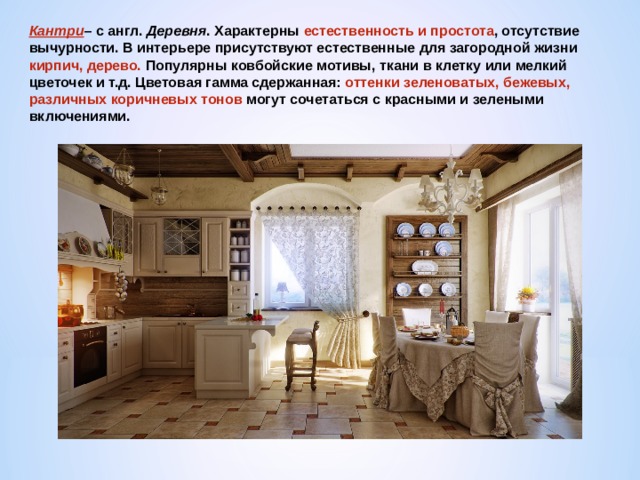 Кантри – с англ. Деревня . Характерны естественность и простота , отсутствие вычурности. В интерьере присутствуют естественные для загородной жизни кирпич, дерево. Популярны ковбойские мотивы, ткани в клетку или мелкий цветочек и т.д. Цветовая гамма сдержанная: оттенки зеленоватых, бежевых, различных коричневых тонов могут сочетаться с красными и зелеными включениями. 