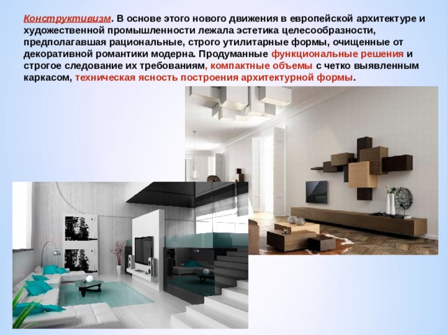 Конструктивизм . В основе этого нового движения в европейской архитектуре и художественной промышленности лежала эстетика целесообразности, предполагавшая рациональные, строго утилитарные формы, очищенные от декоративной романтики модерна. Продуманные функциональные решения и строгое следование их требованиям , компактные объемы с четко выявленным каркасом, техническая ясность построения архитектурной формы . 