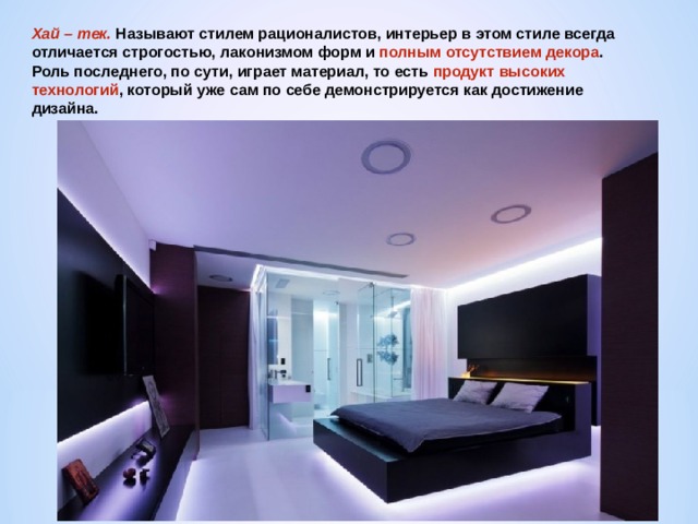 Хай – тек. Называют стилем рационалистов, интерьер в этом стиле всегда отличается строгостью, лаконизмом форм и полным отсутствием декора . Роль последнего, по сути, играет материал, то есть продукт высоких технологий , который уже сам по себе демонстрируется как достижение дизайна. 