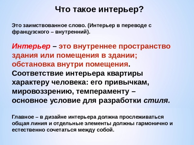 Что такое интерьер? Это заимствованное слово. (Интерьер в переводе с французского – внутренний). Интерьер – это внутреннее пространство здания или помещения в здании; обстановка внутри помещения . Соответствие интерьера квартиры характеру человека: его привычкам, мировоззрению, темпераменту – основное условие для разработки стиля. Главное – в дизайне интерьера должна прослеживаться общая линия и отдельные элементы должны гармонично и естественно сочетаться между собой. 