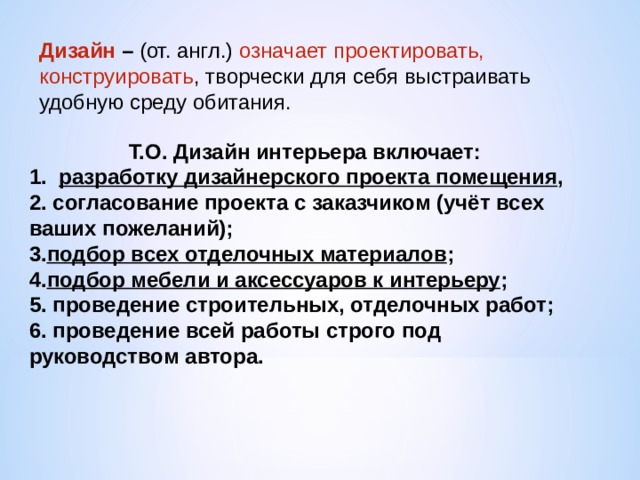 Дизайн –  (от. англ.) означает проектировать, конструировать , творчески для себя выстраивать удобную среду обитания. Т.О. Дизайн интерьера включает: 1. разработку дизайнерского проекта помещения ,  2. согласование проекта с заказчиком (учёт всех ваших пожеланий);  3. подбор всех отделочных материалов ;  4. подбор мебели и аксессуаров к интерьеру ;  5. проведение строительных, отделочных работ;  6. проведение всей работы строго под руководством автора. 