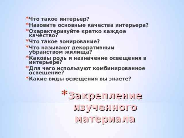 Что такое интерьер? Назовите основные качества интерьера? Охарактеризуйте кратко каждое качество? Что такое зонирование? Что называют декоративным убранством жилища? Каковы роль и назначение освещения в интерьере? Для чего используют комбинированное освещение? Какие виды освещения вы знаете? Закрепление изученного материала 