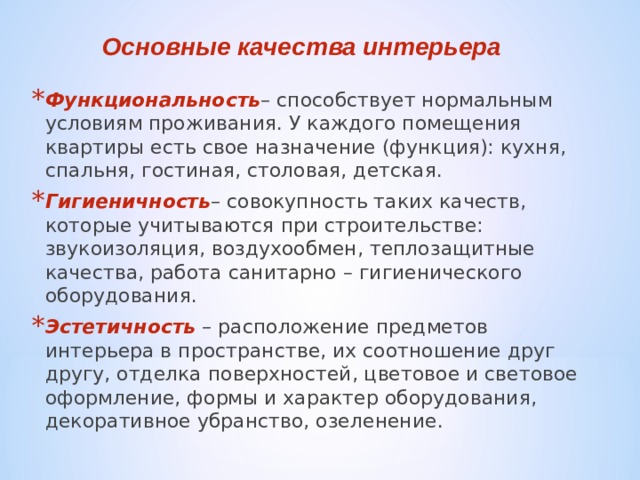 Основные качества интерьера Функциональность – способствует нормальным условиям проживания. У каждого помещения квартиры есть свое назначение (функция): кухня, спальня, гостиная, столовая, детская. Гигиеничность – совокупность таких качеств, которые учитываются при строительстве: звукоизоляция, воздухообмен, теплозащитные качества, работа санитарно – гигиенического оборудования. Эстетичность – расположение предметов интерьера в пространстве, их соотношение друг другу, отделка поверхностей, цветовое и световое оформление, формы и характер оборудования, декоративное убранство, озеленение.   