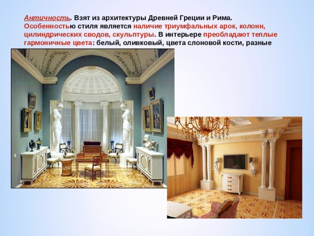 Античность . Взят из архитектуры Древней Греции и Рима. Особенность ю стиля является наличие триумфальных арок, колонн, цилиндрических сводов, скульптуры . В интерьере преобладают теплые гармоничные цвета : белый, оливковый, цвета слоновой кости, разные оттенки коричневого. 