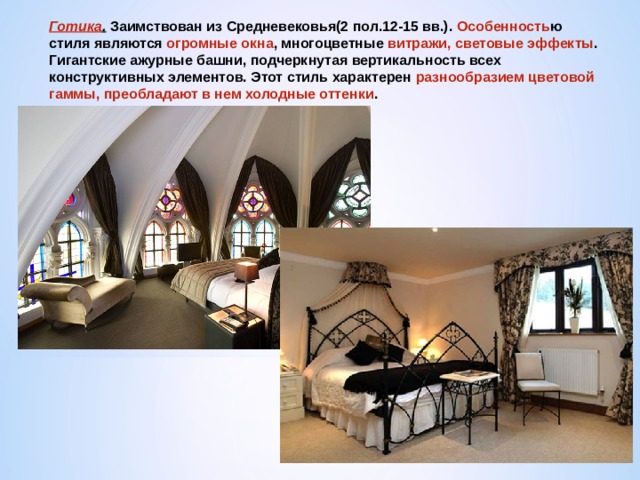 Готика . Заимствован из Средневековья(2 пол.12-15 вв.). Особенность ю стиля являются огромные окна , многоцветные витражи, световые эффекты . Гигантские ажурные башни, подчеркнутая вертикальность всех конструктивных элементов. Этот стиль характерен разнообразием цветовой гаммы, преобладают в нем холодные оттенки . 