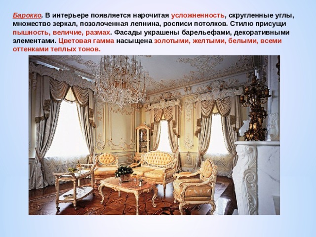 Барокко . В интерьере появляется нарочитая усложненность , скругленные углы, множество зеркал, позолоченная лепнина, росписи потолков. Стилю присущи пышность, величие, размах . Фасады украшены барельефами, декоративными элементами. Цветовая гамма насыщена золотыми, желтыми, белыми, всеми оттенками теплых тонов. 