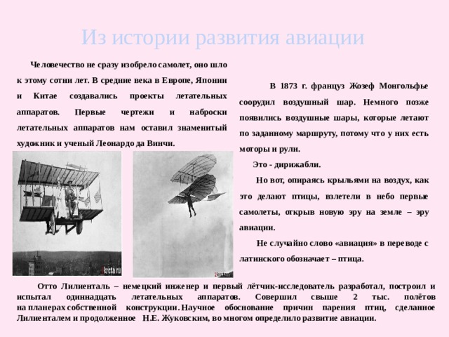  Человечество не сразу изобрело самолет, оно шло к этому сотни лет. В средние века в Европе, Японии и Китае создавались проекты летательных аппаратов. Первые чертежи и наброски летательных аппаратов нам оставил знаменитый художник и ученый Леонардо да Винчи. Из истории развития авиации  В 1873 г. француз Жозеф Монгольфье соорудил воздушный шар. Немного позже появились воздушные шары, которые летают по заданному маршруту, потому что у них есть моторы и рули.  Это - дирижабли.  Но вот, опираясь крыльями на воздух, как это делают птицы, взлетели в небо первые самолеты, открыв новую эру на земле – эру авиации.   Не случайно слово «авиация» в переводе с латинского обозначает – птица.   Отто Лилиенталь – немецкий инженер и первый лётчик-исследователь разработал, построил и испытал одиннадцать летательных аппаратов. Совершил свыше 2 тыс. полётов на планерах собственной конструкции. Научное обоснование причин парения птиц, сделанное Лилиенталем и продолженное Н.Е. Жуковским, во многом определило развитие авиации. 