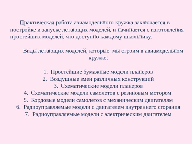  Практическая работа авиамодельного кружка заключается в постройке и запуске летающих моделей, и начинается с изготовления простейших моделей, что доступно каждому школьнику.  Виды летающих моделей, которые мы строим в авиамодельном кружке: Простейшие бумажные модели планеров Воздушные змеи различных конструкций Схематические модели планеров Схематические модели самолетов с резиновым мотором Кордовые модели самолетов с механическим двигателям Радиоуправляемые модели с двигателем внутреннего сгорания Радиоуправляемые модели с электрическим двигателем 