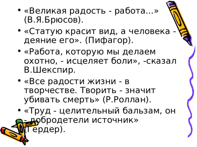 «Великая радость - работа...» (В.Я.Брюсов). «Статую красит вид, а человека - деяние его». (Пифагор). «Работа, которую мы делаем охотно, - исцеляет боли», -сказал В.Шекспир. «Все радости жизни - в творчестве. Творить - значит убивать смерть» (Р.Роллан). «Труд - целительный бальзам, он - добродетели источник» (Гердер). 