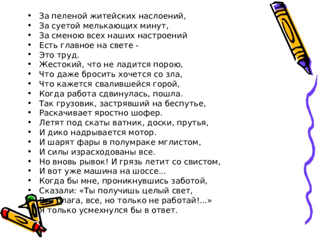 За пеленой житейских наслоений, За суетой мелькающих минут, За сменою всех наших настроений Есть главное на свете - Это труд. Жестокий, что не ладится порою, Что даже бросить хочется со зла, Что кажется свалившейся горой, Когда работа сдвинулась, пошла. Так грузовик, застрявший на беспутье, Раскачивает яростно шофер. Летят под скаты ватник, доски, прутья, И дико надрывается мотор. И шарят фары в полумраке мглистом, И силы израсходованы все. Но вновь рывок! И грязь летит со свистом, И вот уже машина на шоссе... Когда бы мне, проникнувшись заботой, Сказали: «Ты получишь целый свет, Все блага, все, но только не работай!...» Я только усмехнулся бы в ответ. 