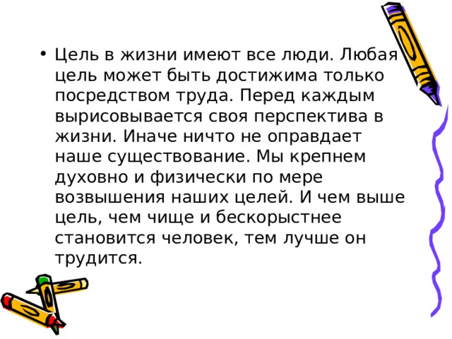 Цель в жизни имеют все люди. Любая цель может быть достижима только посредством труда. Перед каждым вырисовывается своя перспектива в жизни. Иначе ничто не оправдает наше существование. Мы крепнем духовно и физически по мере возвышения наших целей. И чем выше цель, чем чище и бескорыстнее становится человек, тем лучше он трудится. 