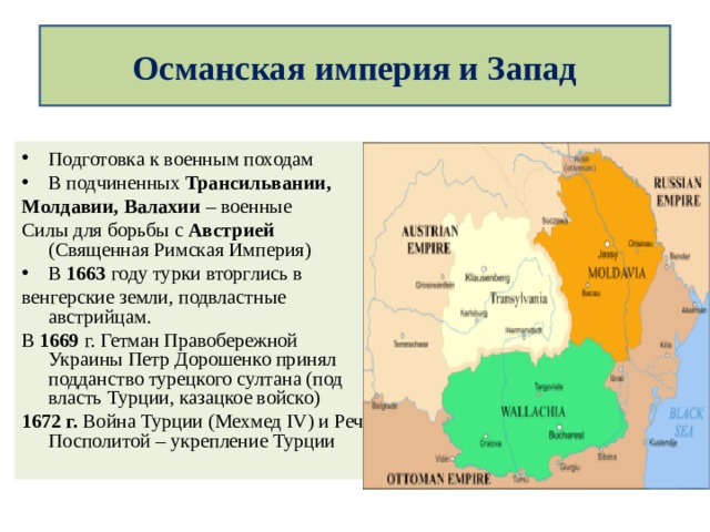 Османская империя и Запад  Подготовка к военным походам В подчиненных Трансильвании, Молдавии, Валахии – военные Силы для борьбы с Австрией (Священная Римская Империя) В 1663 году турки вторглись в венгерские земли, подвластные австрийцам. В 1669 г. Гетман Правобережной Украины Петр Дорошенко принял подданство турецкого султана (под власть Турции, казацкое войско) 1672 г. Война Турции (Мехмед IV ) и Речи Посполитой – укрепление Турции 