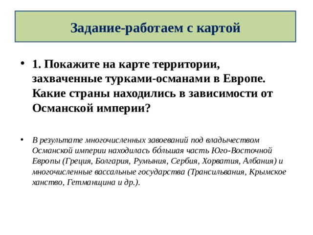 Задание-работаем с картой 1. Покажите на карте территории, захваченные турками-османами в Европе. Какие страны находились в зависимости от Османской империи?  В результате многочисленных завоеваний под владычеством Османской империи находилась бо́льшая часть Юго-Восточной Европы (Греция, Болгария, Румыния, Сербия, Хорватия, Албания) и многочисленные вассальные государства (Трансильвания, Крымское ханство, Гетманщина и др.).  