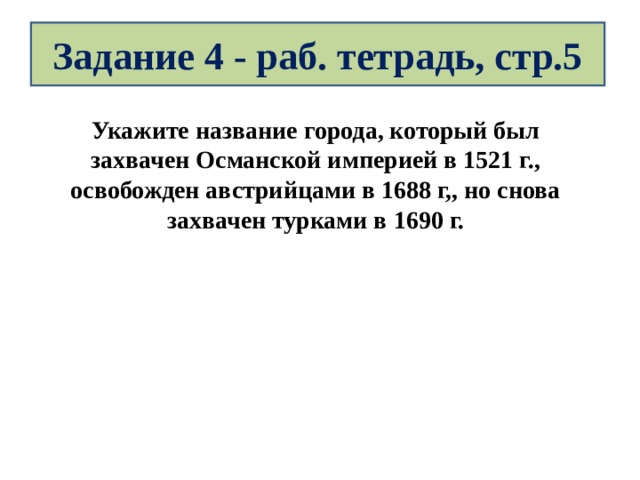 Задание 4 - раб. тетрадь, стр.5 Укажите название города, который был захвачен Османской империей в 1521 г., освобожден австрийцами в 1688 г,, но снова захвачен турками в 1690 г. 