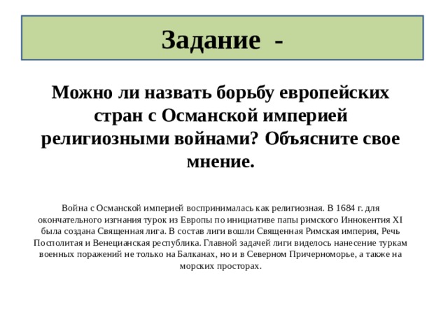 Задание - Можно ли назвать борьбу европейских стран с Османской империей религиозными войнами? Объясните свое мнение. Война с Османской империей воспринималась как религиозная. В 1684 г. для окончательного изгнания турок из Европы по инициативе папы римского Иннокентия XI была создана Священная лига. В состав лиги вошли Священная Римская империя, Речь Посполитая и Венецианская республика. Главной задачей лиги виделось нанесение туркам военных поражений не только на Балканах, но и в Северном Причерноморье, а также на морских просторах. 