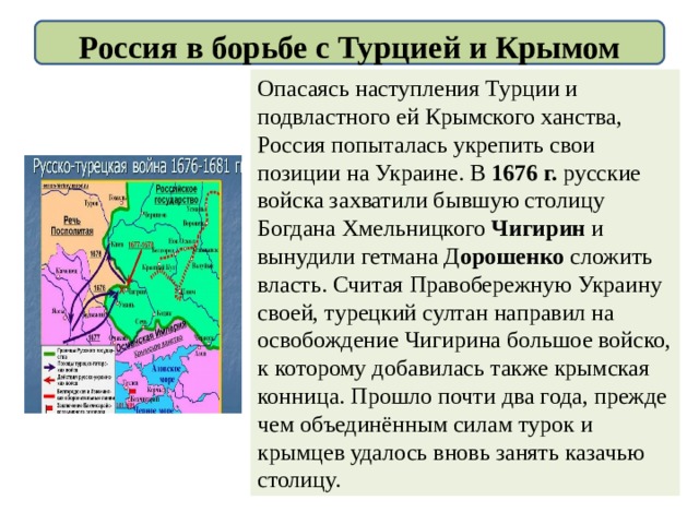Россия в борьбе с Турцией и Крымом Опасаясь наступления Турции и подвластного ей Крымского ханства, Россия попыталась укрепить свои позиции на Украине. В 1676 г. русские войска захватили бывшую столицу Богдана Хмельницкого Чигирин и вынудили гетмана Д орошенко сложить власть. Считая Правобережную Украину своей, турецкий султан направил на освобождение Чигирина большое войско, к которому добавилась также крымская конница. Прошло почти два года, прежде чем объединённым силам турок и крымцев удалось вновь занять казачью столицу. 