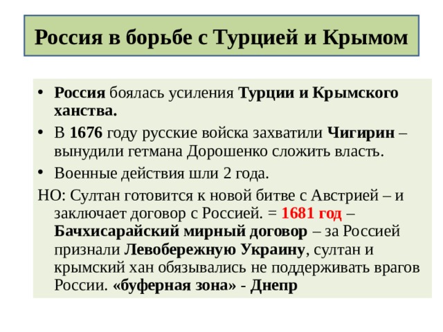 Россия в борьбе с Турцией и Крымом Россия боялась усиления Турции и Крымского ханства. В 1676 году русские войска захватили Чигирин – вынудили гетмана Дорошенко сложить власть. Военные действия шли 2 года. НО: Султан готовится к новой битве с Австрией – и заключает договор с Россией. = 1681 год – Бачхисарайский мирный договор – за Россией признали Левобережную Украину , султан и крымский хан обязывались не поддерживать врагов России. «буферная зона» - Днепр  