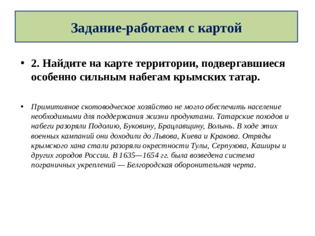 Задание-работаем с картой 2. Найдите на карте территории, подвергавшиеся особенно сильным набегам крымских татар.  Примитивное скотоводческое хозяйство не могло обеспечить население необходимыми для поддержания жизни продуктами. Татарские походов и набеги разоряли Подолию, Буковину, Брацлавщину, Волынь. В ходе этих военных кампаний они доходили до Львова, Киева и Кракова. Отряды крымского хана стали разоряли окрестности Тулы, Серпухова, Каширы и других городов России. В 1635—1654 гг. была возведена система пограничных укреплений — Белгородская оборонительная черта. 