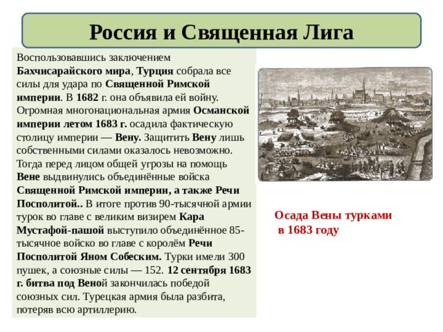 Россия и Священная Лига Воспользовавшись заключением Бахчисарайского мира , Турция собрала все силы для удара по Священной Римской империи . В 1682 г. она объявила ей войну. Огромная многонациональная армия Османской империи летом 1683 г. осадила фактическую столицу империи — Вену. Защитить Вену лишь собственными силами оказалось невозможно. Тогда перед лицом общей угрозы на помощь Вене выдвинулись объединённые войска Священной Римской империи, а также Речи Посполитой.. В итоге против 90-тысячной армии турок во главе с великим визирем Кара Мустафой-пашой выступило объединённое 85-тысячное войско во главе с королём Речи Посполитой Яном Собеским. Турки имели 300 пушек, а союзные силы — 152. 12 сентября 1683 г. битва под Вено й закончилась победой союзных сил. Турецкая армия была разбита, потеряв всю артиллерию. Осада Вены турками  в 1683 году 
