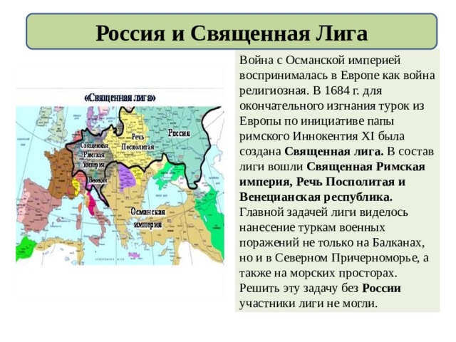 Россия и Священная Лига Война с Османской империей воспринималась в Европе как война религиозная. В 1684 г. для окончательного изгнания турок из Европы по инициативе папы римского Иннокентия XI была создана Священная лига. В состав лиги вошли Священная Римская империя, Речь Посполитая и Венецианская республика. Главной задачей лиги виделось нанесение туркам военных поражений не только на Балканах, но и в Северном Причерноморье, а также на морских просторах. Решить эту задачу без России участники лиги не могли. 