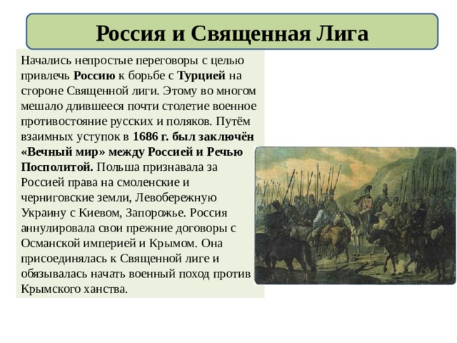 Россия и Священная Лига Начались непростые переговоры с целью привлечь Россию к борьбе с Турцией на стороне Священной лиги. Этому во многом мешало длившееся почти столетие военное противостояние русских и поляков. Путём взаимных уступок в 1686 г. был заключён «Вечный мир» между Россией и Речью Посполитой. Польша признавала за Россией права на смоленские и черниговские земли, Левобережную Украину с Киевом, Запорожье. Россия аннулировала свои прежние договоры с Османской империей и Крымом. Она присоединялась к Священной лиге и обязывалась начать военный поход против Крымского ханства. 