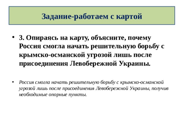 Задание-работаем с картой 3. Опираясь на карту, объясните, почему Россия смогла начать решительную борьбу с крымско-османской угрозой лишь после присоединения Левобережной Украины.  Россия смогла начать решительную борьбу с крымско-османской угрозой лишь после присоединения Левобережной Украины, получив необходимые опорные пункты.  