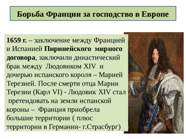 Борьба Франции за господство в Европе 1659 г. – заключение между Францией и Испанией Пиринейского мирного договора , заключили династический брак между Людовиком XIV и дочерью испанского короля – Марией Терезией. После смерти отца Марии Терезии (Карл VI ) - Людовик XIV стал претендовать на земли испанской короны – Франция приобрела большие территории  ( плюс территории в Германии- г.Страсбург) 