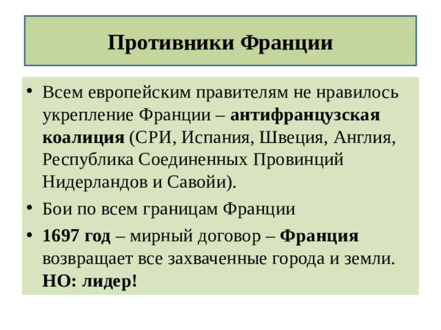 Противники Франции Всем европейским правителям не нравилось укрепление Франции – антифранцузская коалиция (СРИ, Испания, Швеция, Англия, Республика Соединенных Провинций Нидерландов и Савойи). Бои по всем границам Франции 1697 год – мирный договор – Франция возвращает все захваченные города и земли. НО: лидер!  