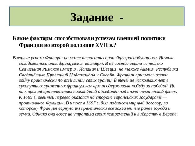 Задание - Какие факторы способствовали успехам внешней политики Франции во второй половине XVII в.?  Военные успехи Франции не могли оставить европейцев равнодушными. Начала складываться антифранцузская коалиция. В её состав вошли не только Священная Римская империя, Испания и Швеция, но также Англия, Республика Соединённых Провинций Нидерландов и Савойя. Франции пришлось вести войну практически по всей линии своих границ. В течение нескольких лет в сухопутных сражениях французская армия одерживала победу за победой. Но на морях ей противостоял сильнейший объединённый англо-голландский флот. К 1695 г. военный перевес оказался на стороне европейских государств — противников Франции. В итоге в 1697 г. был подписан мирный договор, по которому Франция вернула им практически все захваченные ранее города и земли. Однако она вовсе не утратила своих устремлений к лидерству в Европе.  
