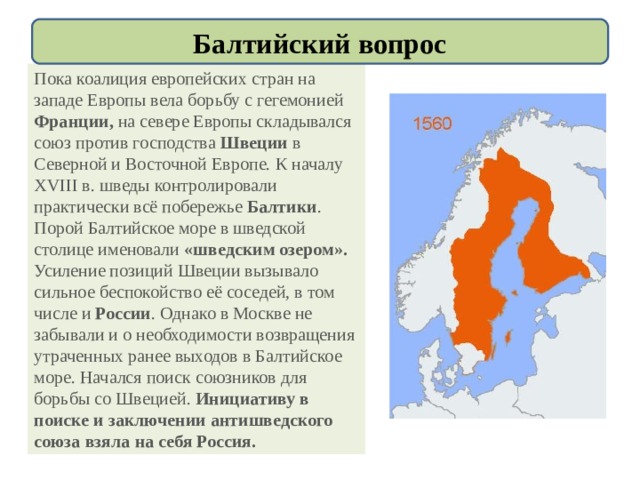 Балтийский вопрос Пока коалиция европейских стран на западе Европы вела борьбу с гегемонией Франции, на севере Европы складывался союз против господства Швеции в Северной и Восточной Европе. К началу XVIII в. шведы контролировали практически всё побережье Балтики . Порой Балтийское море в шведской столице именовали «шведским озером». Усиление позиций Швеции вызывало сильное беспокойство её соседей, в том числе и России . Однако в Москве не забывали и о необходимости возвращения утраченных ранее выходов в Балтийское море. Начался поиск союзников для борьбы со Швецией. Инициативу в поиске и заключении антишведского союза взяла на себя Россия. 