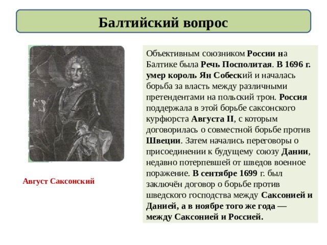 Балтийский вопрос Объективным союзником России н а Балтике была Речь Посполитая . В 1696 г. умер король Ян Собеск ий и началась борьба за власть между различными претендентами на польский трон. Россия поддержала в этой борьбе саксонского курфюрста Августа II , с которым договорилась о совместной борьбе против Швеции . Затем начались переговоры о присоединении к будущему союзу Дании , недавно потерпевшей от шведов военное поражение. В сентябре 1699 г. был заключён договор о борьбе против шведского господства между Саксонией и Данией, а в ноябре того же года — между Саксонией и Россией. Август Саксонский 