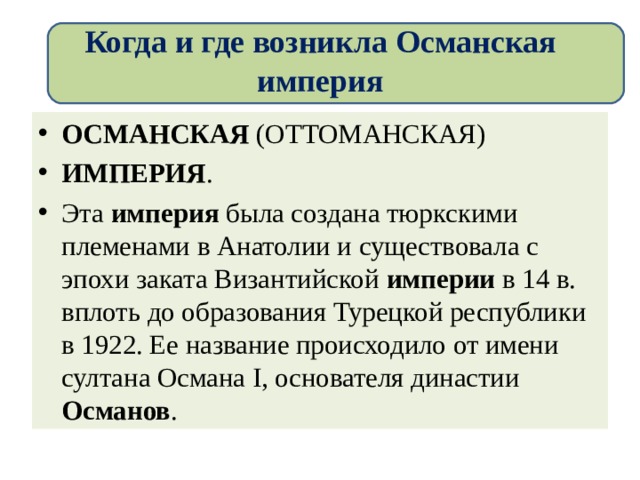 Когда и где возникла Османская империя ОСМАНСКАЯ  (ОТТОМАНСКАЯ)  ИМПЕРИЯ . Эта  империя  была создана тюркскими племенами в Анатолии и существовала с эпохи заката Византийской империи  в 14 в. вплоть до образования Турецкой республики в 1922. Ее название происходило от имени султана Османа I, основателя династии Османов . 