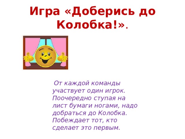 Игра «Доберись до Колобка!» .   От каждой команды участвует один игрок. Поочередно ступая на лист бумаги ногами, надо добраться до Колобка. Побеждает тот, кто сделает это первым. 