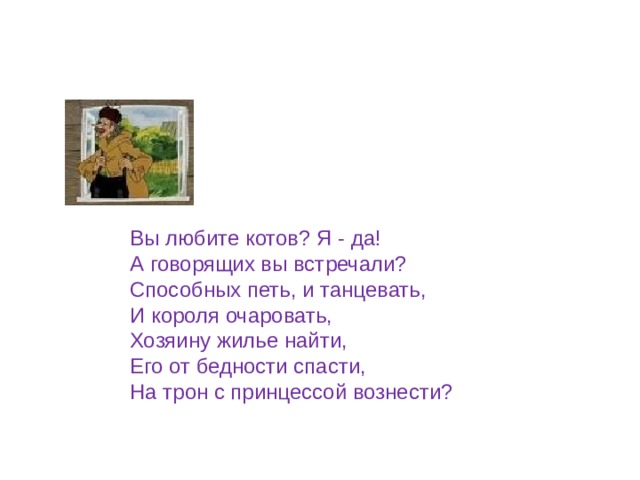 Вы любите котов? Я - да! А говорящих вы встречали? Способных петь, и танцевать, И короля очаровать, Хозяину жилье найти, Его от бедности спасти, На трон с принцессой вознести? 