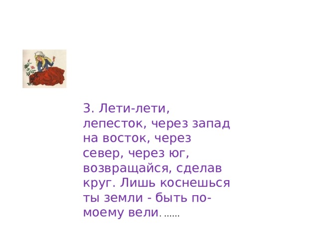 3. Лети-лети, лепесток, через запад на восток, через север, через юг, возвращайся, сделав круг. Лишь коснешься ты земли - быть по-моему вели . …… 