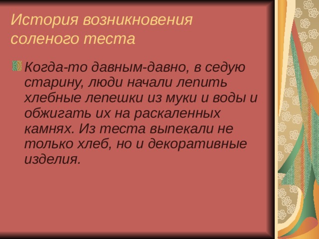 История возникновения соленого теста Когда-то давным-давно, в седую старину, люди начали лепить хлебные лепешки из муки и воды и обжигать их на раскаленных камнях. Из теста выпекали не только хлеб, но и декоративные изделия.  