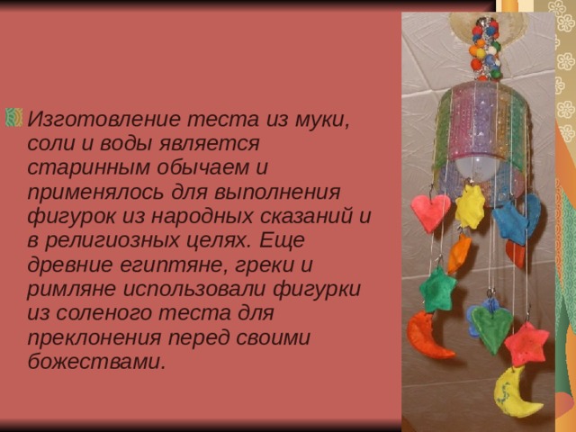 Изготовление теста из муки, соли и воды является старинным обычаем и применялось для выполнения фигурок из народных сказаний и в религиозных целях. Еще древние египтяне, греки и римляне использовали фигурки из соленого теста для преклонения перед своими божествами. 