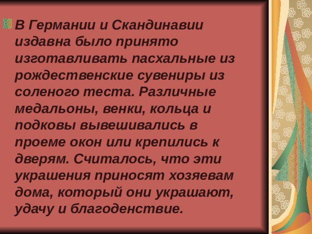 В Германии и Скандинавии издавна было принято изготавливать пасхальные из рождественские сувениры из соленого теста. Различные медальоны, венки, кольца и подковы вывешивались в проеме окон или крепились к дверям. Считалось, что эти украшения приносят хозяевам дома, который они украшают, удачу и благоденствие. 