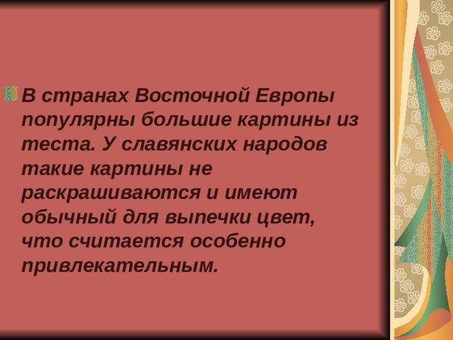 В странах Восточной Европы популярны большие картины из теста. У славянских народов такие картины не раскрашиваются и имеют обычный для выпечки цвет, что считается особенно привлекательным. 