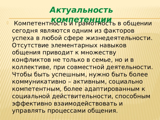 Актуальность компетенции  Компетентность и грамотность в общении сегодня являются одним из факторов успеха в любой сфере жизнедеятельности. Отсутствие элементарных навыков общения приводит к множеству конфликтов не только в семье, но и в коллективе, при совместной деятельности. Чтобы быть успешным, нужно быть более коммуникативно – активным, социально компетентным, более адаптированным к социальной действительности, способным эффективно взаимодействовать и управлять процессами общения. 