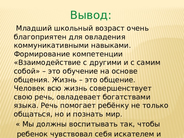 Вывод:  Младший школьный возраст очень благоприятен для овладения коммуникативными навыками. Формирование компетенции «Взаимодействие с другими и с самим собой» – это обучение на основе общения. Жизнь – это общение. Человек всю жизнь совершенствует свою речь, овладевает богатствами языка. Речь помогает ребёнку не только общаться, но и познать мир. « Мы должны воспитывать так, чтобы  ребенок чувствовал себя искателем и открывателем знаний.»  В.А.Сухомлинский 