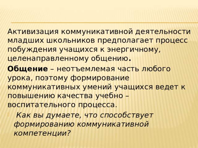 Активизация коммуникативной деятельности младших школьников предполагает процесс побуждения учащихся к энергичному, целенаправленному общению . Общение – неотъемлемая часть любого урока, поэтому формирование коммуникативных умений учащихся ведет к повышению качества учебно – воспитательного процесса.  Как вы думаете, что способствует формированию коммуникативной компетенции? 